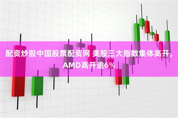 配资炒股中国股票配资网 美股三大指数集体高开，AMD高开逾6%