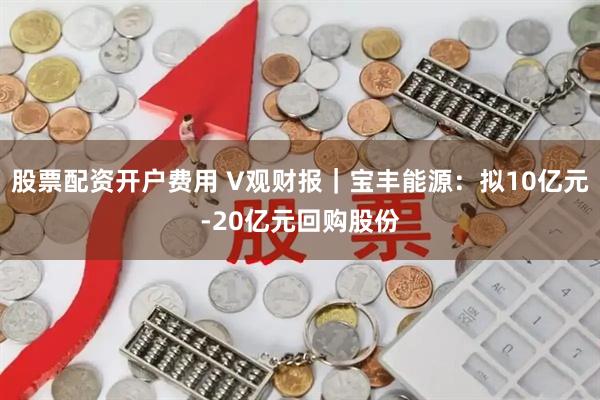 股票配资开户费用 V观财报｜宝丰能源：拟10亿元-20亿元回购股份