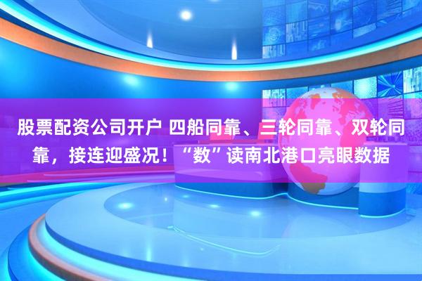 股票配资公司开户 四船同靠、三轮同靠、双轮同靠，接连迎盛况！“数”读南北港口亮眼数据