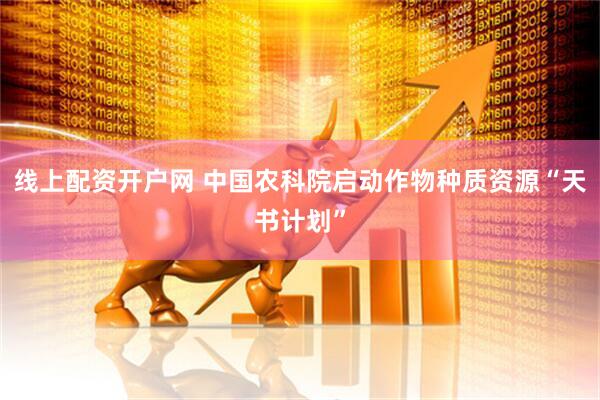 线上配资开户网 中国农科院启动作物种质资源“天书计划”