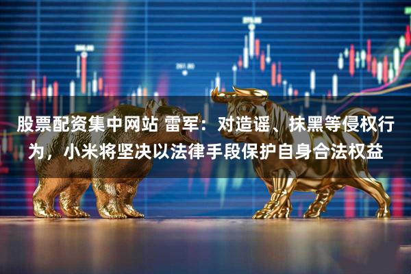 股票配资集中网站 雷军：对造谣、抹黑等侵权行为，小米将坚决以法律手段保护自身合法权益