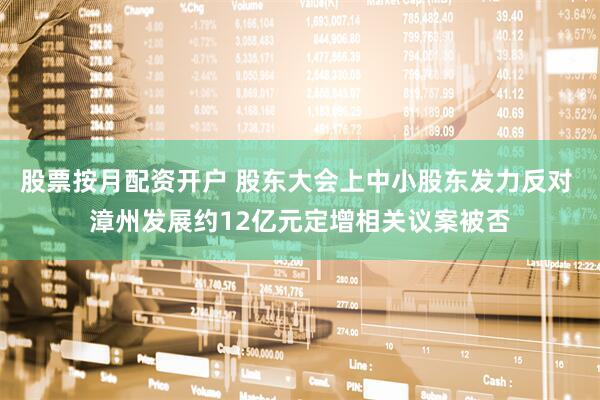 股票按月配资开户 股东大会上中小股东发力反对 漳州发展约12亿元定增相关议案被否