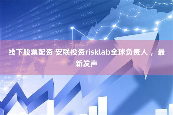 线下股票配资 安联投资risklab全球负责人 ，最新发声