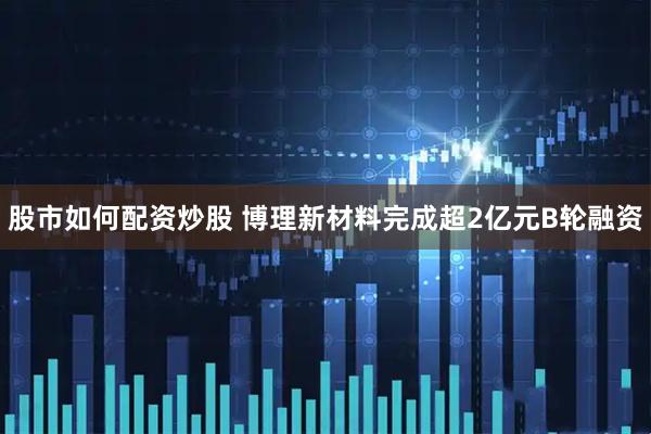 股市如何配资炒股 博理新材料完成超2亿元B轮融资