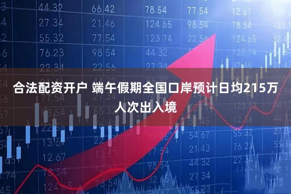 合法配资开户 端午假期全国口岸预计日均215万人次出入境