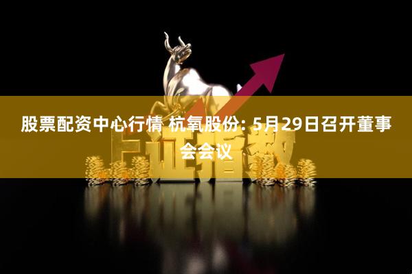 股票配资中心行情 杭氧股份: 5月29日召开董事会会议