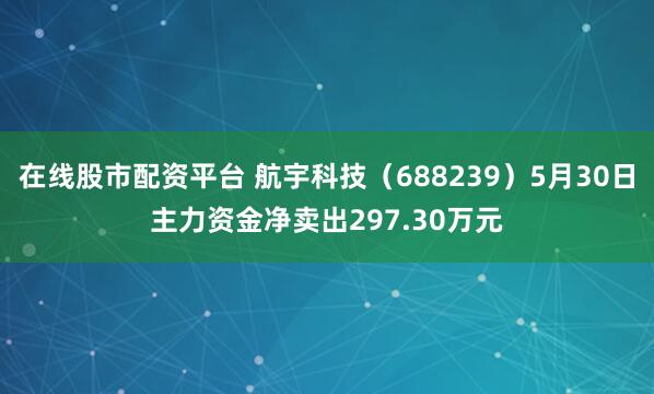 在线股市配资平台 航宇科技（688239）5月30日主力资金净卖出297.30万元