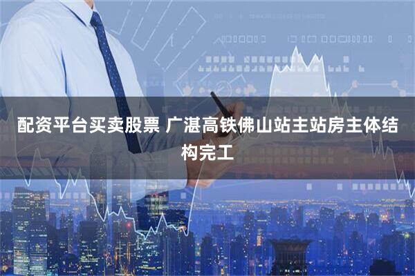 配资平台买卖股票 广湛高铁佛山站主站房主体结构完工