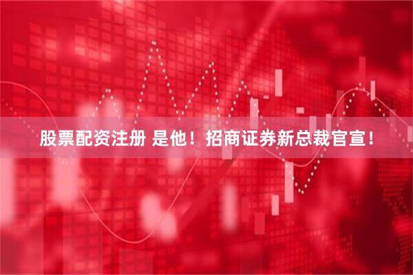 股票配资注册 是他！招商证券新总裁官宣！