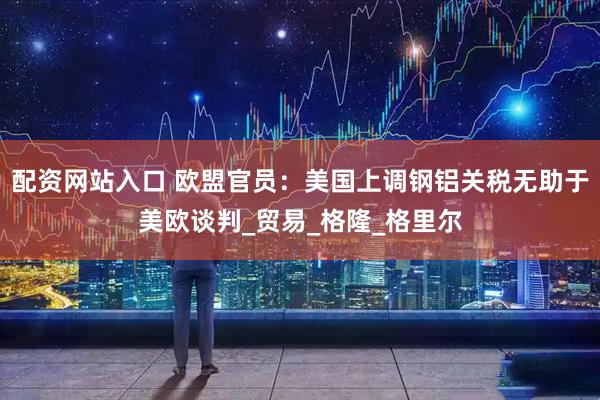 配资网站入口 欧盟官员：美国上调钢铝关税无助于美欧谈判_贸易_格隆_格里尔