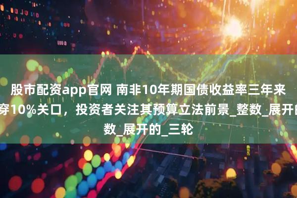 股市配资app官网 南非10年期国债收益率三年来首次跌穿10%关口，投资者关注其预算立法前景_整数_展开的_三轮