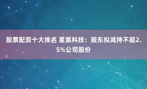 股票配资十大排名 星宸科技：股东拟减持不超2.5%公司股份