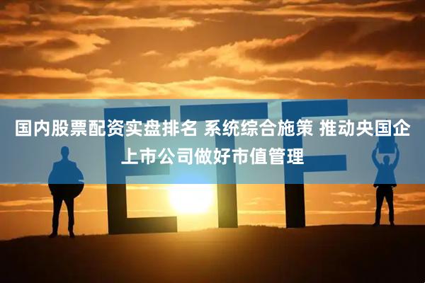 国内股票配资实盘排名 系统综合施策 推动央国企上市公司做好市值管理