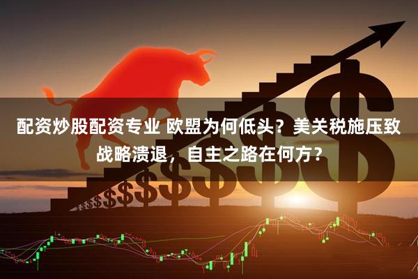 配资炒股配资专业 欧盟为何低头？美关税施压致战略溃退，自主之路在何方？