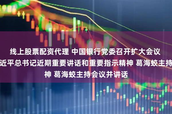 线上股票配资代理 中国银行党委召开扩大会议 传达学习习近平总书记近期重要讲话和重要指示精神 葛海蛟主持会议并讲话