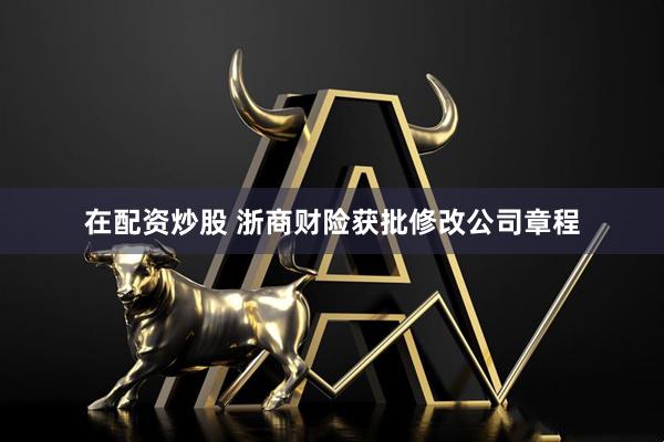 在配资炒股 浙商财险获批修改公司章程