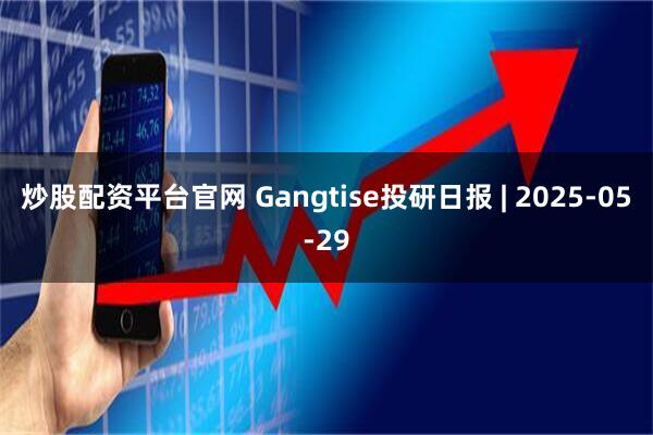 炒股配资平台官网 Gangtise投研日报 | 2025-05-29