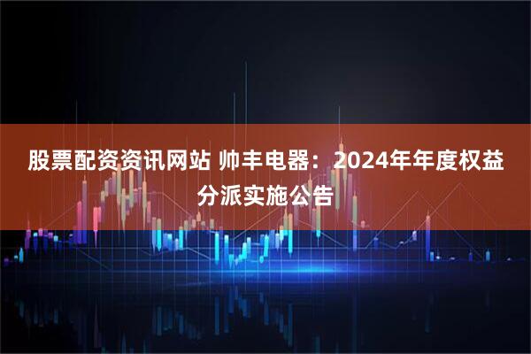 股票配资资讯网站 帅丰电器：2024年年度权益分派实施公告