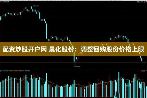 配资炒股开户网 晨化股份：调整回购股份价格上限