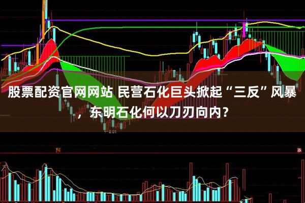 股票配资官网网站 民营石化巨头掀起“三反”风暴，东明石化何以刀刃向内？