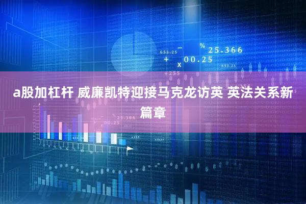 a股加杠杆 威廉凯特迎接马克龙访英 英法关系新篇章
