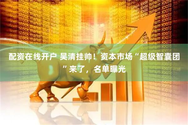配资在线开户 吴清挂帅！资本市场“超级智囊团”来了，名单曝光