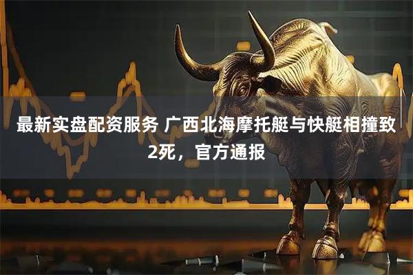 最新实盘配资服务 广西北海摩托艇与快艇相撞致2死，官方通报