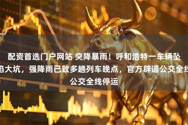 配资首选门户网站 突降暴雨！呼和浩特一车辆坠入塌陷大坑，强降雨已致多趟列车晚点，官方辟谣公交全线停运