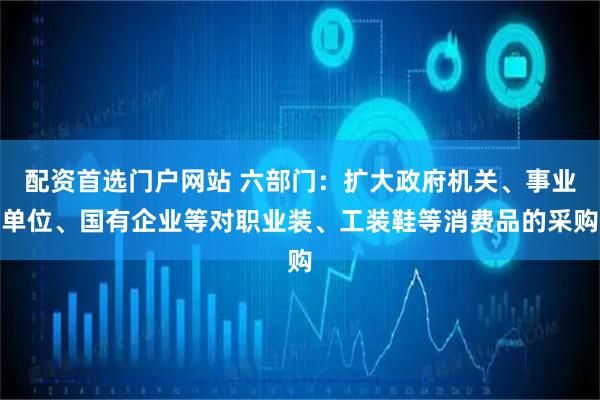 配资首选门户网站 六部门:扩大政府机关、事业单位、国有企业等对职业装、工装鞋等消费品的采购