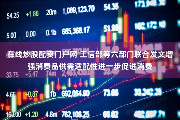 在线炒股配资门户网 工信部等六部门联合发文增强消费品供需适配性进一步促进消费