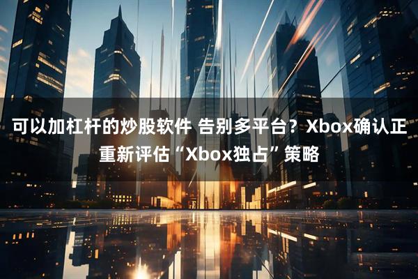 可以加杠杆的炒股软件 告别多平台？Xbox确认正重新评估“Xbox独占”策略